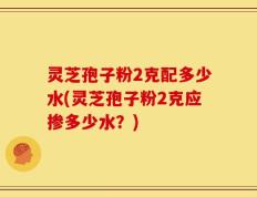 灵芝孢子粉2克配多少水(灵芝孢子粉2克应掺多少水？)
