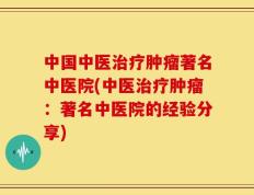 中国中医治疗肿瘤著名中医院(中医治疗肿瘤：著名中医院的经验分享)