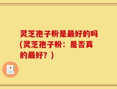 灵芝孢子粉是最好的吗(灵芝孢子粉：是否真的最好？)