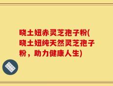 晓土妞赤灵芝孢子粉(晓土妞纯天然灵芝孢子粉，助力健康人生)