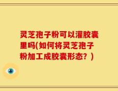 灵芝孢子粉可以灌胶囊里吗(如何将灵芝孢子粉加工成胶囊形态？)