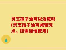 灵芝孢子油可以治斑吗(灵芝孢子油可减轻斑点，但需谨慎使用)