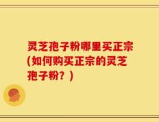 灵芝孢子粉哪里买正宗(如何购买正宗的灵芝孢子粉？)