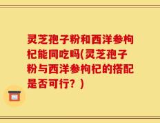 灵芝孢子粉和西洋参枸杞能同吃吗(灵芝孢子粉与西洋参枸杞的搭配是否可行？)