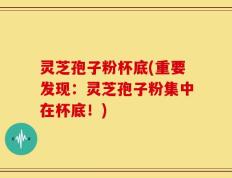 灵芝孢子粉杯底(重要发现：灵芝孢子粉集中在杯底！)