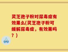 灵芝孢子粉对尿毒症有效果么(灵芝孢子粉可缓解尿毒症，有效果吗？)
