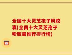 全国十大灵芝孢子粉胶囊(全国十大灵芝孢子粉胶囊推荐排行榜)