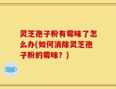 灵芝孢子粉有霉味了怎么办(如何消除灵芝孢子粉的霉味？)