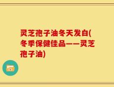 灵芝孢子油冬天发白(冬季保健佳品——灵芝孢子油)