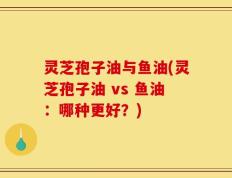 灵芝孢子油与鱼油(灵芝孢子油 vs 鱼油：哪种更好？)