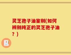 灵芝孢子油鉴别(如何辨别纯正的灵芝孢子油？)