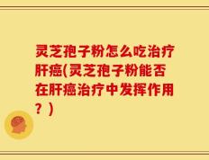 灵芝孢子粉怎么吃治疗肝癌(灵芝孢子粉能否在肝癌治疗中发挥作用？)