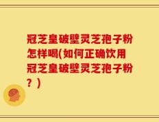 冠芝皇破壁灵芝孢子粉怎样喝(如何正确饮用冠芝皇破壁灵芝孢子粉？)