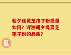 朝夕缘灵芝孢子粉质量如何？评测朝夕缘灵芝孢子粉的品质？
