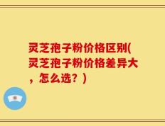 灵芝孢子粉价格区别(灵芝孢子粉价格差异大，怎么选？)