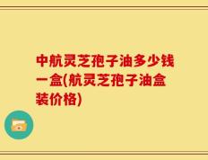 中航灵芝孢子油多少钱一盒(航灵芝孢子油盒装价格)
