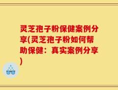 灵芝孢子粉保健案例分享(灵芝孢子粉如何帮助保健：真实案例分享)