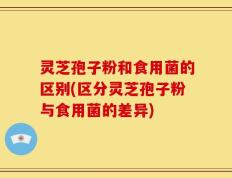 灵芝孢子粉和食用菌的区别(区分灵芝孢子粉与食用菌的差异)