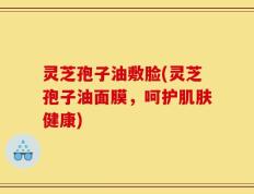 灵芝孢子油敷脸(灵芝孢子油面膜，呵护肌肤健康)