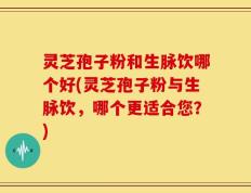 灵芝孢子粉和生脉饮哪个好(灵芝孢子粉与生脉饮，哪个更适合您？)