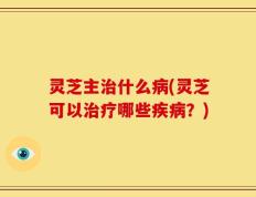 灵芝主治什么病(灵芝可以治疗哪些疾病？)