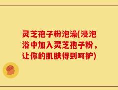 灵芝孢子粉泡澡(浸泡浴中加入灵芝孢子粉，让你的肌肤得到呵护)
