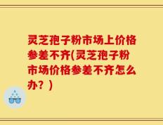 灵芝孢子粉市场上价格参差不齐(灵芝孢子粉市场价格参差不齐怎么办？)