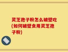 灵芝孢子粉怎么破壁吃(如何破壁食用灵芝孢子粉)
