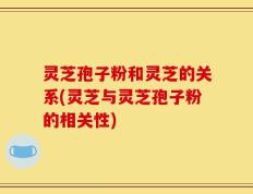 灵芝孢子粉和灵芝的关系(灵芝与灵芝孢子粉的相关性)