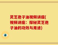 灵芝孢子油视频讲座(视频讲座：探秘灵芝孢子油的功效与用途)