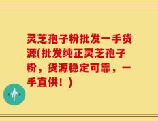 灵芝孢子粉批发一手货源(批发纯正灵芝孢子粉，货源稳定可靠，一手直供！)