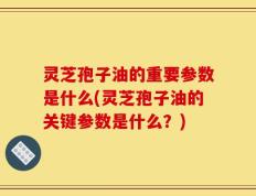 灵芝孢子油的重要参数是什么(灵芝孢子油的关键参数是什么？)