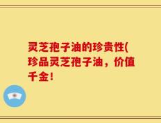 灵芝孢子油的珍贵性(珍品灵芝孢子油，价值千金！