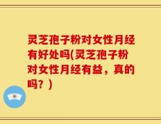 灵芝孢子粉对女性月经有好处吗(灵芝孢子粉对女性月经有益，真的吗？)