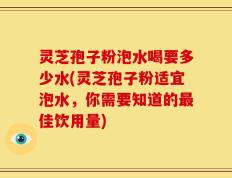 灵芝孢子粉泡水喝要多少水(灵芝孢子粉适宜泡水，你需要知道的最佳饮用量)