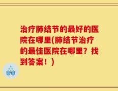 治疗肺结节的最好的医院在哪里(肺结节治疗的最佳医院在哪里？找到答案！)