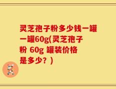 灵芝孢子粉多少钱一罐一罐60g(灵芝孢子粉 60g 罐装价格是多少？)