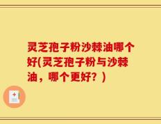 灵芝孢子粉沙棘油哪个好(灵芝孢子粉与沙棘油，哪个更好？)