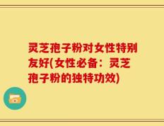 灵芝孢子粉对女性特别友好(女性必备：灵芝孢子粉的独特功效)
