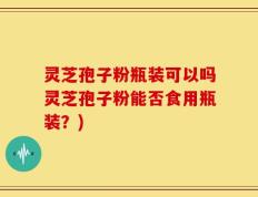灵芝孢子粉瓶装可以吗灵芝孢子粉能否食用瓶装？)