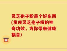 灵芝孢子粉是个好东西(发现灵芝孢子粉的神奇功效，为你带来健康福音)