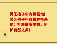 灵芝孢子粉有机基地(灵芝孢子粉有机种植基地：打造健康生态，呵护自然之美)