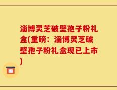淄博灵芝破壁孢子粉礼盒(重磅：淄博灵芝破壁孢子粉礼盒现已上市)