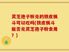 灵芝孢子粉兑的铁皮枫斗可以吃吗(铁皮枫斗能否兑灵芝孢子粉食用？)