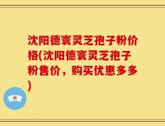 沈阳德寰灵芝孢子粉价格(沈阳德寰灵芝孢子粉售价，购买优惠多多)