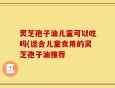 灵芝孢子油儿童可以吃吗(适合儿童食用的灵芝孢子油推荐