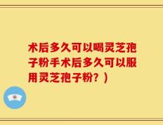 术后多久可以喝灵芝孢子粉手术后多久可以服用灵芝孢子粉？)