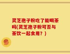 灵芝孢子粉吃了能喝茶吗(灵芝孢子粉可否与茶饮一起食用？)