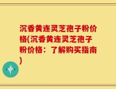 沉香黄连灵芝孢子粉价格(沉香黄连灵芝孢子粉价格：了解购买指南)