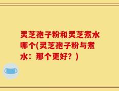 灵芝孢子粉和灵芝煮水哪个(灵芝孢子粉与煮水：那个更好？)